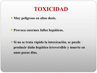 TOXICIDAD
 Muy peligroso en altas dosis.
 Provoca enormes fallos hepáticos.
 Si no se trata rápido la intoxicación, se puede
producir daño hepático irreversible y muerte en
unos pocos días.
 