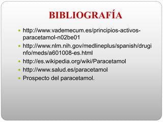 BIBLIOGRAFÍA
 http://www.vademecum.es/principios-activos-
paracetamol-n02be01
 http://www.nlm.nih.gov/medlineplus/spanish/drugi
nfo/meds/a601008-es.html
 http://es.wikipedia.org/wiki/Paracetamol
 http://www.salud.es/paracetamol
 Prospecto del paracetamol.
 