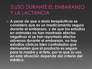  A pesar de que a dosis terapéuticas se
considera que es un medicamento seguro
durante el embarazo, y de que los estudios
en animales no han mostrado efectos
negativos ni se han reportado efectos
adversos durante el embarazo, no hay
estudios clínicos bien controlados que
demuestren que el producto es seguro
para la madre y el feto, por lo que su uso
en esta situación depende del criterio del
médico.
 