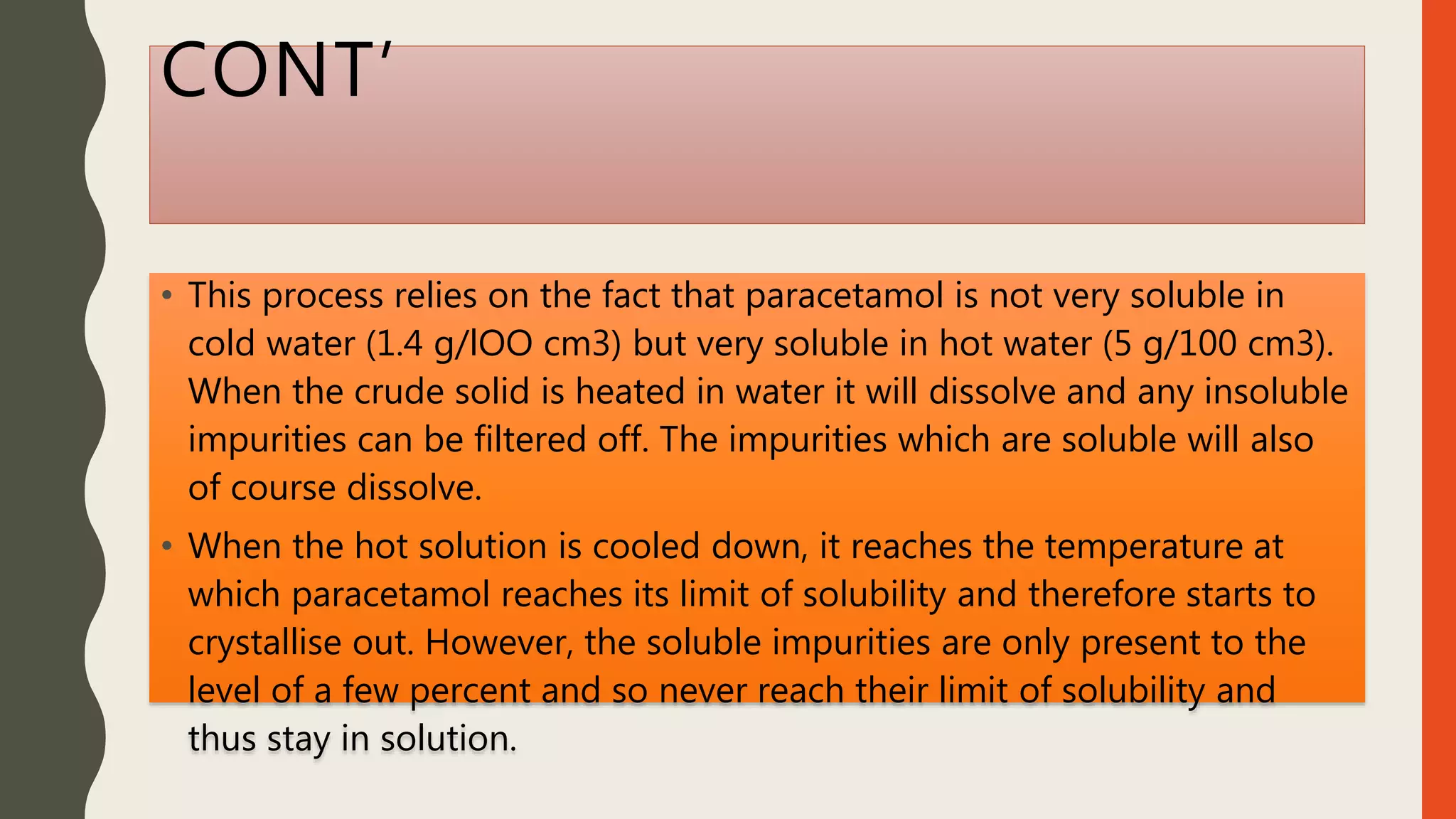 CONT’
• This process relies on the fact that paracetamol is not very soluble in
cold water (1.4 g/lOO cm3) but very soluble in hot water (5 g/100 cm3).
When the crude solid is heated in water it will dissolve and any insoluble
impurities can be filtered off. The impurities which are soluble will also
of course dissolve.
• When the hot solution is cooled down, it reaches the temperature at
which paracetamol reaches its limit of solubility and therefore starts to
crystallise out. However, the soluble impurities are only present to the
level of a few percent and so never reach their limit of solubility and
thus stay in solution.
 