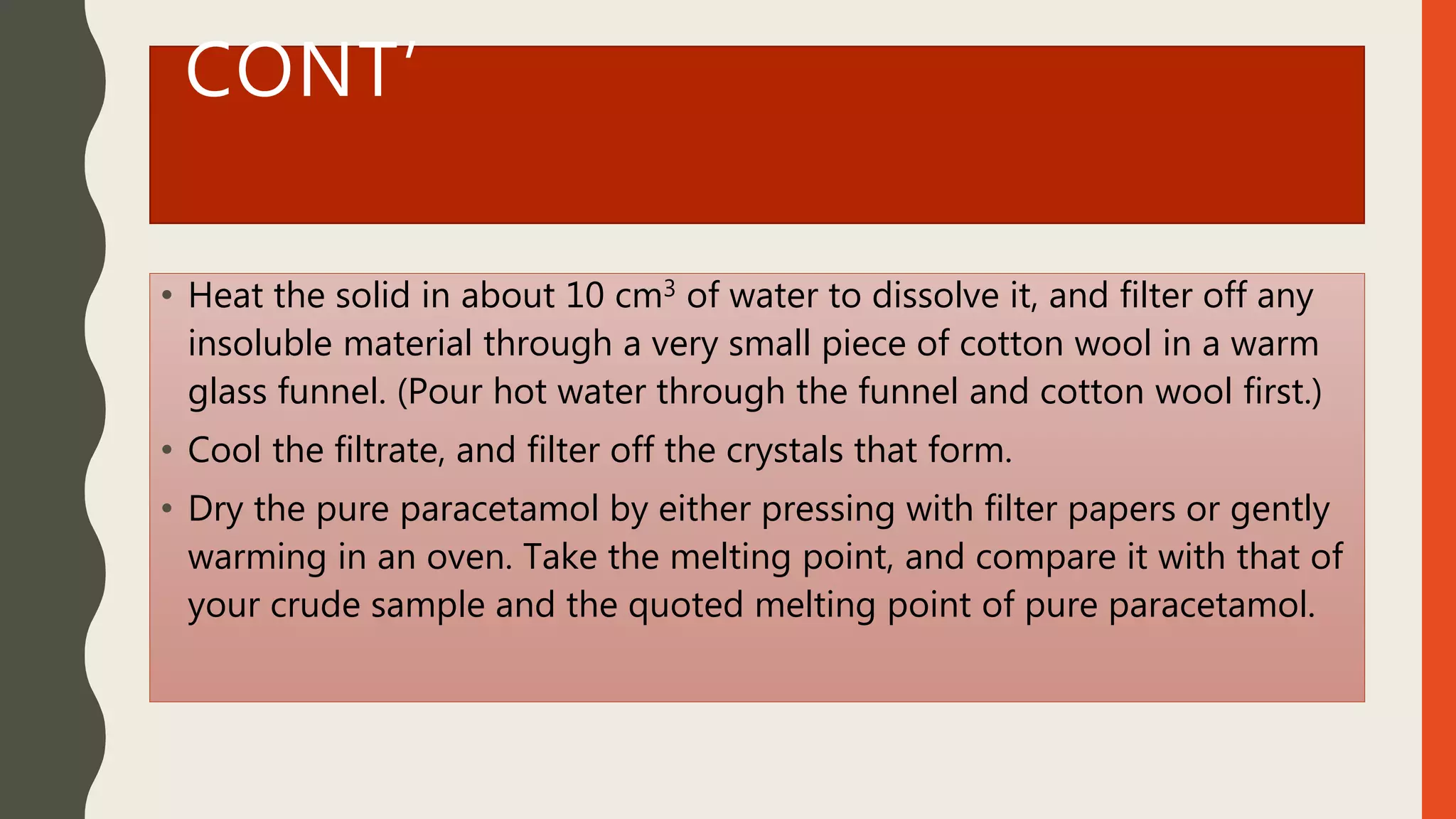 CONT’
• Heat the solid in about 10 cm3 of water to dissolve it, and filter off any
insoluble material through a very small piece of cotton wool in a warm
glass funnel. (Pour hot water through the funnel and cotton wool first.)
• Cool the filtrate, and filter off the crystals that form.
• Dry the pure paracetamol by either pressing with filter papers or gently
warming in an oven. Take the melting point, and compare it with that of
your crude sample and the quoted melting point of pure paracetamol.
 