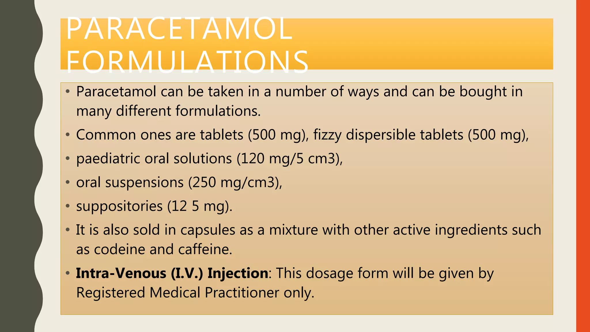 PARACETAMOL
FORMULATIONS
• Paracetamol can be taken in a number of ways and can be bought in
many different formulations.
• Common ones are tablets (500 mg), fizzy dispersible tablets (500 mg),
• paediatric oral solutions (120 mg/5 cm3),
• oral suspensions (250 mg/cm3),
• suppositories (12 5 mg).
• It is also sold in capsules as a mixture with other active ingredients such
as codeine and caffeine.
• Intra-Venous (I.V.) Injection: This dosage form will be given by
Registered Medical Practitioner only.
 
