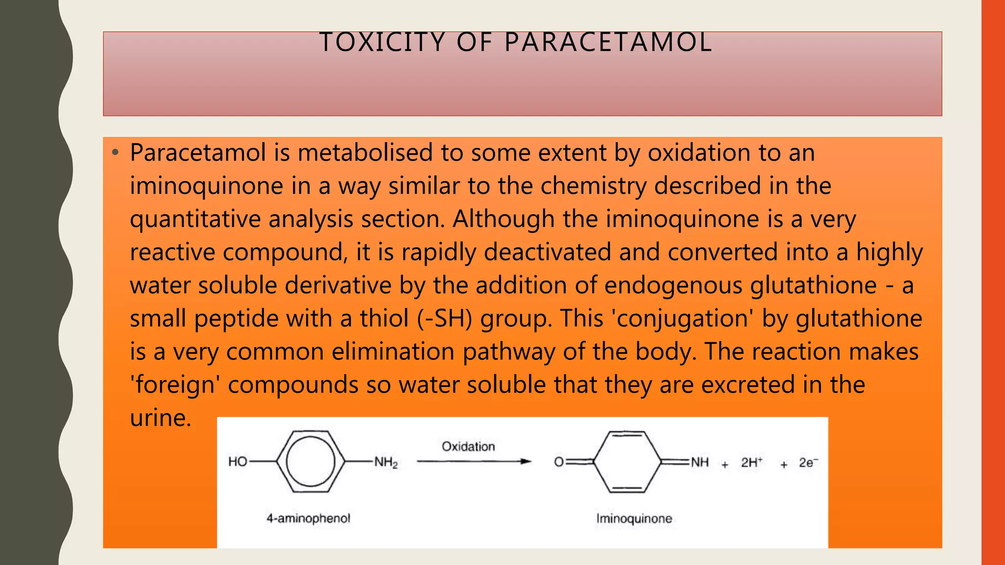 TOXICITY OF PARACETAMOL
• Paracetamol is metabolised to some extent by oxidation to an
iminoquinone in a way similar to the chemistry described in the
quantitative analysis section. Although the iminoquinone is a very
reactive compound, it is rapidly deactivated and converted into a highly
water soluble derivative by the addition of endogenous glutathione - a
small peptide with a thiol (-SH) group. This 'conjugation' by glutathione
is a very common elimination pathway of the body. The reaction makes
'foreign' compounds so water soluble that they are excreted in the
urine.
 