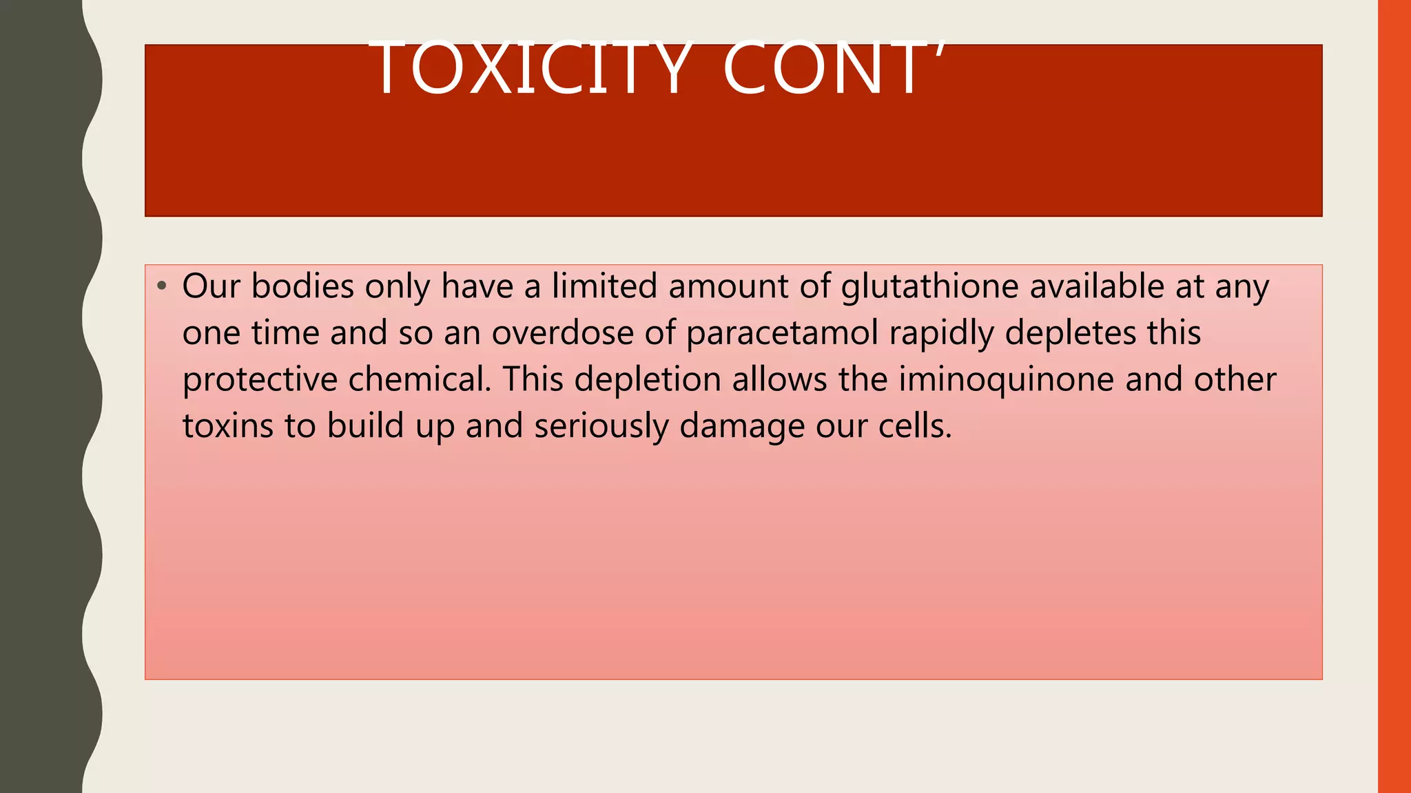 TOXICITY CONT’
• Our bodies only have a limited amount of glutathione available at any
one time and so an overdose of paracetamol rapidly depletes this
protective chemical. This depletion allows the iminoquinone and other
toxins to build up and seriously damage our cells.
 