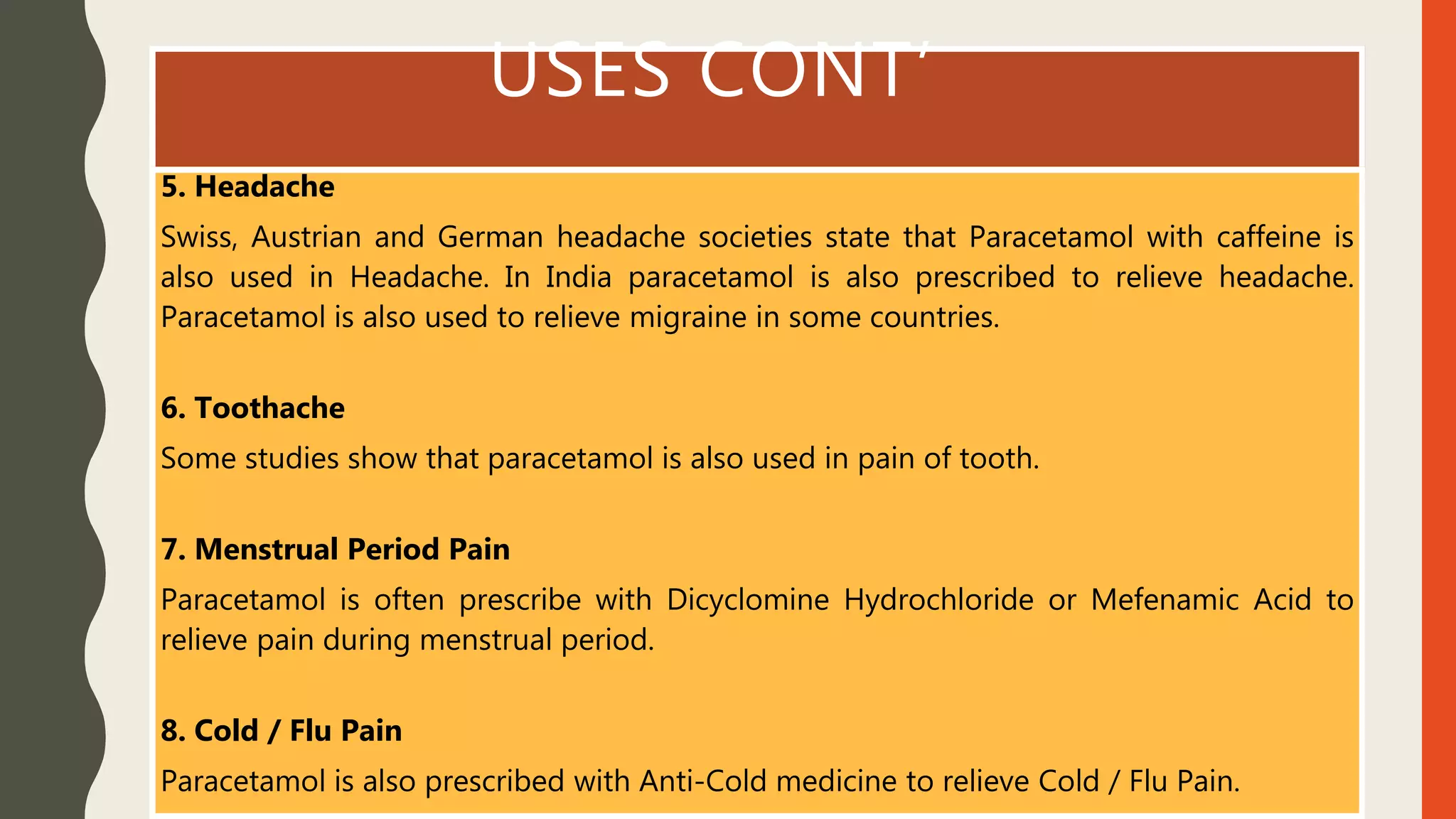 USES CONT’
5. Headache
Swiss, Austrian and German headache societies state that Paracetamol with caffeine is
also used in Headache. In India paracetamol is also prescribed to relieve headache.
Paracetamol is also used to relieve migraine in some countries.
6. Toothache
Some studies show that paracetamol is also used in pain of tooth.
7. Menstrual Period Pain
Paracetamol is often prescribe with Dicyclomine Hydrochloride or Mefenamic Acid to
relieve pain during menstrual period.
8. Cold / Flu Pain
Paracetamol is also prescribed with Anti-Cold medicine to relieve Cold / Flu Pain.
 