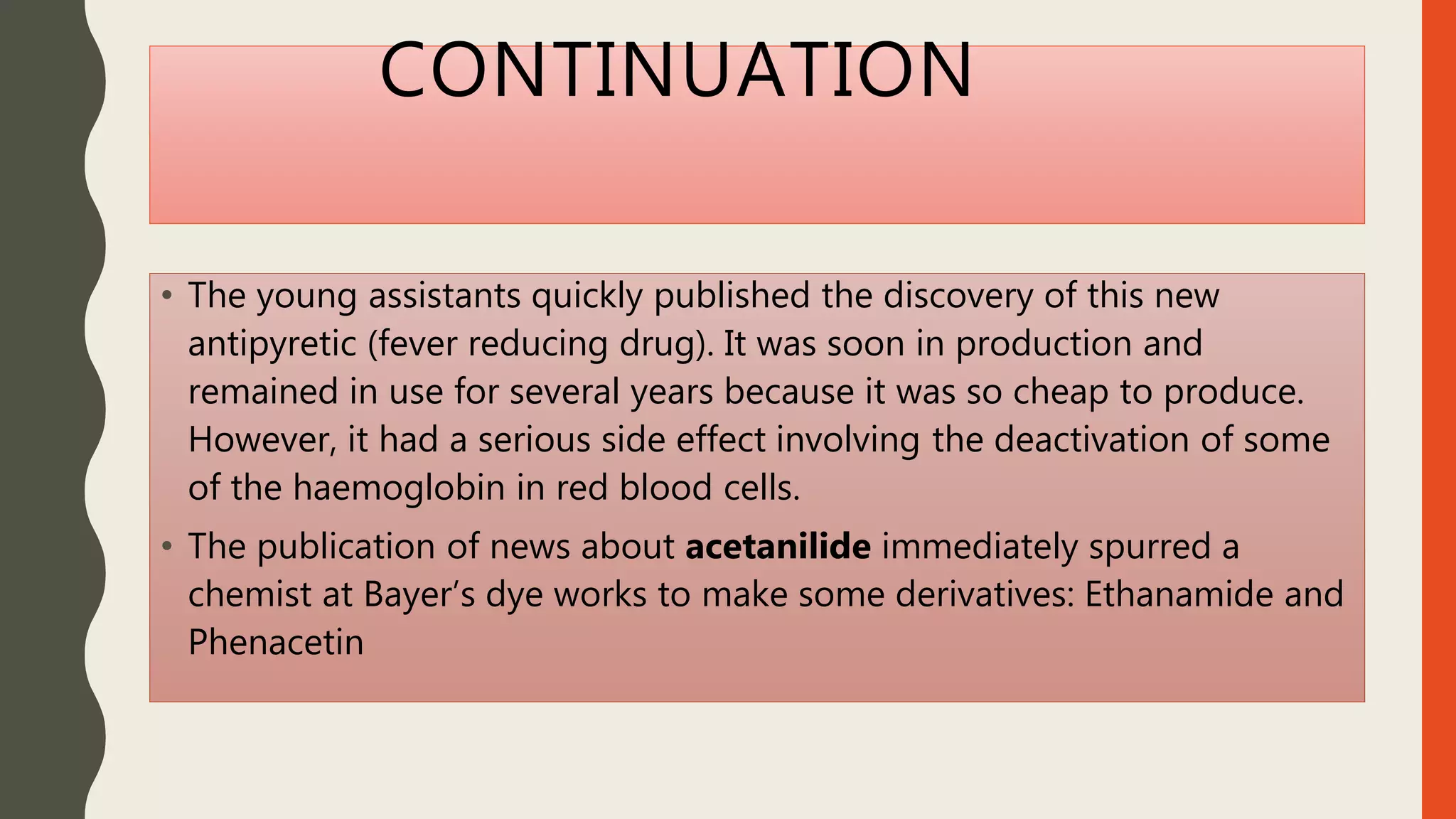 CONTINUATION
• The young assistants quickly published the discovery of this new
antipyretic (fever reducing drug). It was soon in production and
remained in use for several years because it was so cheap to produce.
However, it had a serious side effect involving the deactivation of some
of the haemoglobin in red blood cells.
• The publication of news about acetanilide immediately spurred a
chemist at Bayer’s dye works to make some derivatives: Ethanamide and
Phenacetin
 