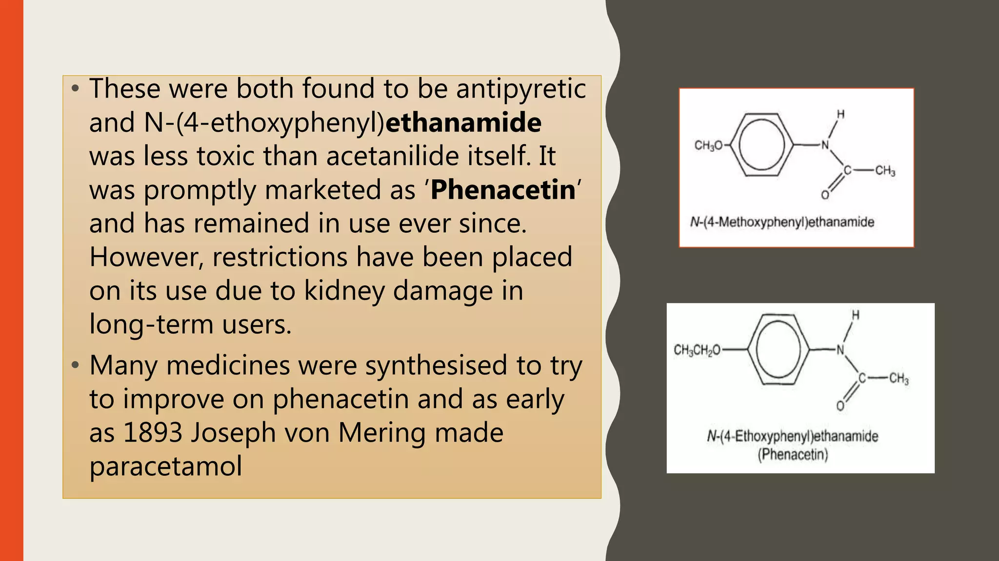 • These were both found to be antipyretic
and N-(4-ethoxyphenyl)ethanamide
was less toxic than acetanilide itself. It
was promptly marketed as ’Phenacetin’
and has remained in use ever since.
However, restrictions have been placed
on its use due to kidney damage in
long-term users.
• Many medicines were synthesised to try
to improve on phenacetin and as early
as 1893 Joseph von Mering made
paracetamol
 