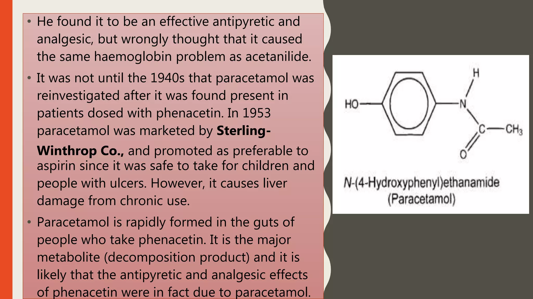 • He found it to be an effective antipyretic and
analgesic, but wrongly thought that it caused
the same haemoglobin problem as acetanilide.
• It was not until the 1940s that paracetamol was
reinvestigated after it was found present in
patients dosed with phenacetin. In 1953
paracetamol was marketed by Sterling-
Winthrop Co., and promoted as preferable to
aspirin since it was safe to take for children and
people with ulcers. However, it causes liver
damage from chronic use.
• Paracetamol is rapidly formed in the guts of
people who take phenacetin. It is the major
metabolite (decomposition product) and it is
likely that the antipyretic and analgesic effects
of phenacetin were in fact due to paracetamol.
 