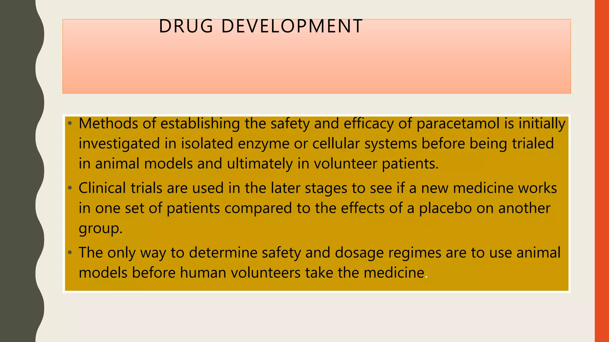 DRUG DEVELOPMENT
• Methods of establishing the safety and efficacy of paracetamol is initially
investigated in isolated enzyme or cellular systems before being trialed
in animal models and ultimately in volunteer patients.
• Clinical trials are used in the later stages to see if a new medicine works
in one set of patients compared to the effects of a placebo on another
group.
• The only way to determine safety and dosage regimes are to use animal
models before human volunteers take the medicine.
 