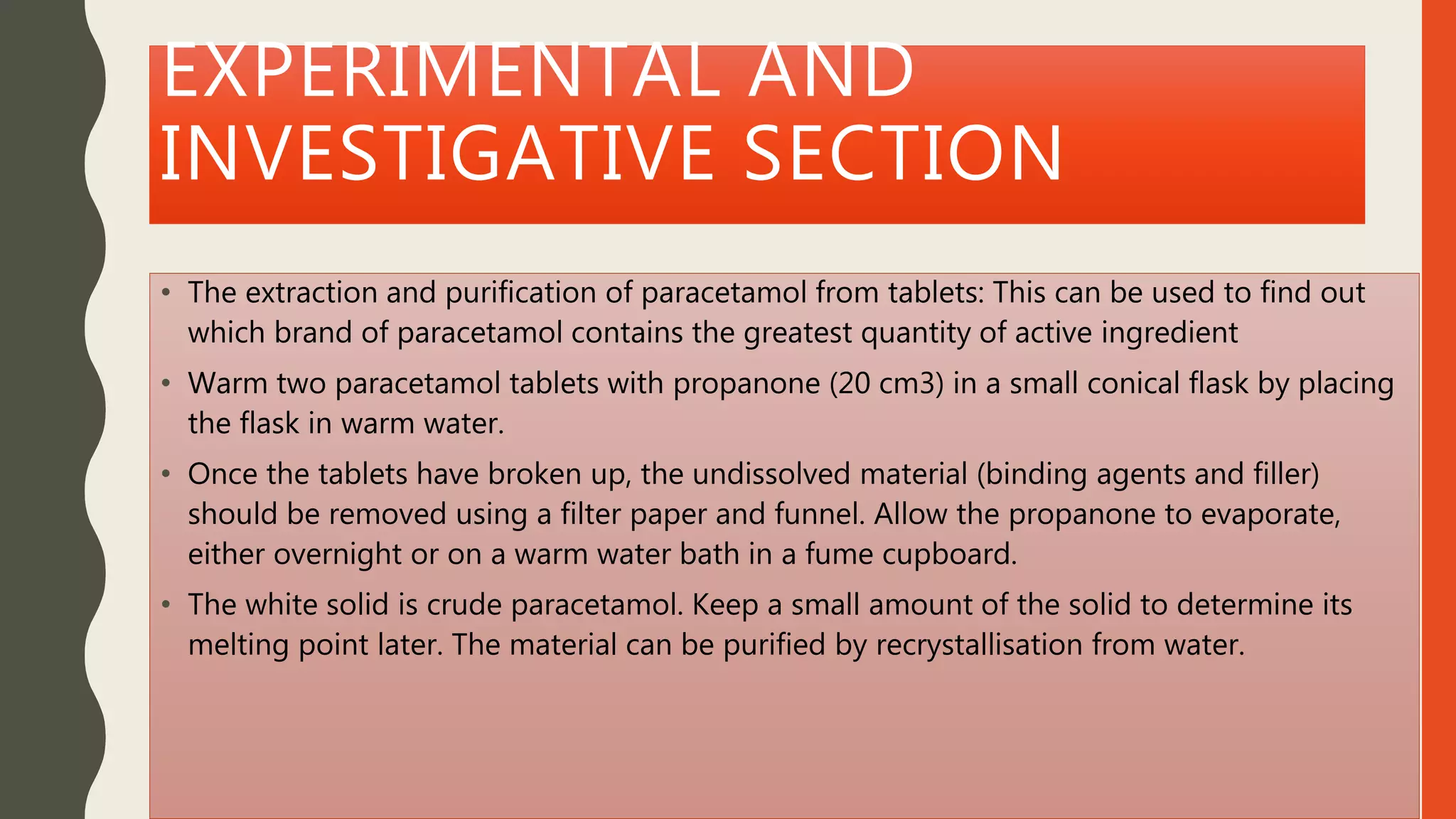 EXPERIMENTAL AND
INVESTIGATIVE SECTION
• The extraction and purification of paracetamol from tablets: This can be used to find out
which brand of paracetamol contains the greatest quantity of active ingredient
• Warm two paracetamol tablets with propanone (20 cm3) in a small conical flask by placing
the flask in warm water.
• Once the tablets have broken up, the undissolved material (binding agents and filler)
should be removed using a filter paper and funnel. Allow the propanone to evaporate,
either overnight or on a warm water bath in a fume cupboard.
• The white solid is crude paracetamol. Keep a small amount of the solid to determine its
melting point later. The material can be purified by recrystallisation from water.
 