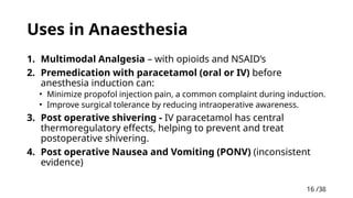 16 /38
16
Uses in Anaesthesia
1. Multimodal Analgesia – with opioids and NSAID’s
2. Premedication with paracetamol (oral or IV) before
anesthesia induction can:
• Minimize propofol injection pain, a common complaint during induction.
• Improve surgical tolerance by reducing intraoperative awareness.
3. Post operative shivering - IV paracetamol has central
thermoregulatory effects, helping to prevent and treat
postoperative shivering.
4. Post operative Nausea and Vomiting (PONV) (inconsistent
evidence)
 