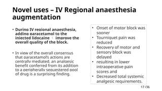 17 /38
17
Novel uses – IV Regional anaesthesia
augmentation
• During IV regional anaesthesia,
adding paracetamol to the
injected lidocaine  improve the
overall quality of the block.
• In view of the overall consensus
that paracetamol’s actions are
centrally mediated, an analgesic
benefit conferred from its addition
to a peripherally sequestered pool
of drug is a surprising finding.
• Onset of motor block was
sooner
• Tourniquet pain was
reduced
• Recovery of motor and
sensory block was
delayed
• resulting in lower
intraoperative pain
scores and
• Decreased total systemic
analgesic requirements.
 