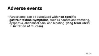 19 /38
19
Adverse events
• Paracetamol can be associated with non-specific
gastrointestinal symptoms, such as nausea and vomiting,
dyspepsia, abdominal pain, and bloating. (long term users
 irritation of mucosa)
 