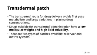 26 /38
26
Transdermal patch
• The transdermal route for drug delivery avoids first pass
metabolism and large variations in plasma drug
concentrations.
• Drugs suitable for transdermal administration have a low
molecular weight and high lipid solubility.
• There are two types of patches available: reservoir and
matrix systems.
 