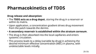 29 /38
29
Pharmacokinetics of TDDS
Drug release and absorption:
• The TDDS acts as a drug depot, storing the drug in a reservoir or
within its matrix.
• Upon application, a concentration gradient drives drug movement
from the patch towards the dermis.
• A secondary reservoir is established within the stratum corneum.
• The drug is then absorbed into the local capillaries and enters
systemic circulation.
• This process leads to a delay (variable by drug) in achieving the
desired minimum effective concentration (MEC) in plasma, with
undetectable levels initially.
 