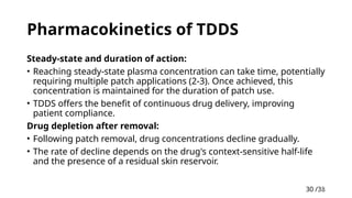 30 /38
30
Pharmacokinetics of TDDS
Steady-state and duration of action:
• Reaching steady-state plasma concentration can take time, potentially
requiring multiple patch applications (2-3). Once achieved, this
concentration is maintained for the duration of patch use.
• TDDS offers the benefit of continuous drug delivery, improving
patient compliance.
Drug depletion after removal:
• Following patch removal, drug concentrations decline gradually.
• The rate of decline depends on the drug's context-sensitive half-life
and the presence of a residual skin reservoir.
 