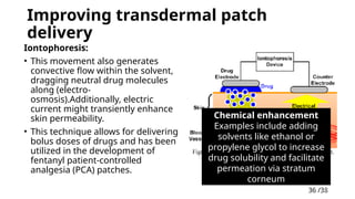 36 /38
36
Improving transdermal patch
delivery
Iontophoresis:
• This movement also generates
convective flow within the solvent,
dragging neutral drug molecules
along (electro-
osmosis).Additionally, electric
current might transiently enhance
skin permeability.
• This technique allows for delivering
bolus doses of drugs and has been
utilized in the development of
fentanyl patient-controlled
analgesia (PCA) patches.
Chemical enhancement
Examples include adding
solvents like ethanol or
propylene glycol to increase
drug solubility and facilitate
permeation via stratum
corneum
 
