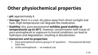 6 /38
6
Other physiochemical properties
• pH: approximately 6
• Storage: Store in a cool, dry place away from direct sunlight and
heat. High temperatures can degrade the medication.
• Stability: Dry, pure paracetamol exhibits good stability at
temperatures up to 45°C. However, contamination with traces of
para-aminophenol or exposure to humid conditions can lead to
hydrolysis and degradation, resulting in discoloration.
• Isomerism and its properties:
1. Para-aminophenol (amino group in 4th
position)  Paracetamol derived
from this
2. Ortho-aminophenol  no medical use
 
