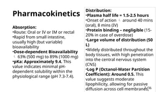 7 /38
7
Pharmacokinetics
Distribution:
•Plasma half life = 1.5-2.5 hours
•Onset of action  around 40 mins
(oral), 8 mins (IV)
•Protein binding – negligible (15-
20% in case of overdose)
•Large volume of distribution (50
L)
•Widely distributed throughout the
body tissues, with high penetration
into the central nervous system
(CNS)
•Log P (Octanol-Water Partition
Coefficient): Around 0.5. This
value suggests moderate
lipophilicity, allowing for passive
diffusion across cell membranes,
Absorption:
•Route: Oral or IV or IM or rectal
•Rapid from small intestine,
usually high (but variable)
bioavailability
•Dose-dependent Bioavailability
 63% (500 mg) to 89% (1000 mg)
•pKa: Approximately 9.4. This
value indicates minimal pH-
dependent solubility within the
physiological range (pH 7.3-7.4).
 