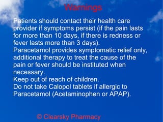 Warnings
© Clearsky Pharmacy
Patients should contact their health care
provider if symptoms persist (if the pain lasts
for more than 10 days, if there is redness or
fever lasts more than 3 days).
Paracetamol provides symptomatic relief only,
additional therapy to treat the cause of the
pain or fever should be instituted when
necessary.
Keep out of reach of children.
Do not take Calopol tablets if allergic to
Paracetamol (Acetaminophen or APAP).
 
