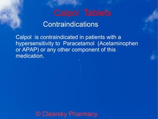 Calpol Tablets
© Clearsky Pharmacy
Contraindications
Calpol is contraindicated in patients with a
hypersensitivity to Paracetamol (Acetaminophen
or APAP) or any other component of this
medication.
 