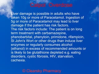 Calpol Overdose
© Clearsky Pharmacy
Liver damage is possible in adults who have
taken 10g or more of Paracetamol. Ingestion of
5g or more of Paracetamol may lead to liver
damage if the patient has risk factors.
The risk factors include: The patient is on long
term treatment with carbamazepine,
phenobarbital, phenytoin, primidone, rifampicin,
St John's Wort or other drugs than induce liver
enzymes or regularly consumes alcohol
(ethanol) in excess of recommended amounts or
is likely to be glutathione depleted e.g. eating
disorders, cystic fibrosis, HIV, starvation,
cachexia.
 