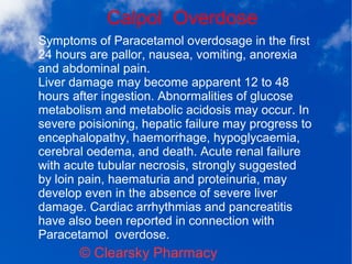 Calpol Overdose
© Clearsky Pharmacy
Symptoms of Paracetamol overdosage in the first
24 hours are pallor, nausea, vomiting, anorexia
and abdominal pain.
Liver damage may become apparent 12 to 48
hours after ingestion. Abnormalities of glucose
metabolism and metabolic acidosis may occur. In
severe poisioning, hepatic failure may progress to
encephalopathy, haemorrhage, hypoglycaemia,
cerebral oedema, and death. Acute renal failure
with acute tubular necrosis, strongly suggested
by loin pain, haematuria and proteinuria, may
develop even in the absence of severe liver
damage. Cardiac arrhythmias and pancreatitis
have also been reported in connection with
Paracetamol overdose.
 