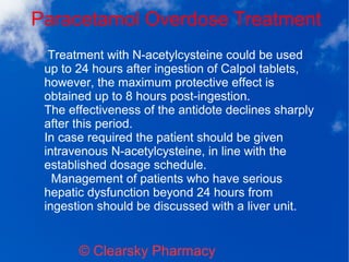Paracetamol Overdose Treatment
© Clearsky Pharmacy
Treatment with N-acetylcysteine could be used
up to 24 hours after ingestion of Calpol tablets,
however, the maximum protective effect is
obtained up to 8 hours post-ingestion.
The effectiveness of the antidote declines sharply
after this period.
In case required the patient should be given
intravenous N-acetylcysteine, in line with the
established dosage schedule.
Management of patients who have serious
hepatic dysfunction beyond 24 hours from
ingestion should be discussed with a liver unit.
 