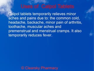 Uses of Calpol Tablets
© Clearsky Pharmacy
Calpol tablets temporarily relieves minor
aches and pains due to: the common cold,
headache, backache, minor pain of arthritis,
toothache, muscular aches and
premenstrual and menstrual cramps. It also
temporarily reduces fever.
 