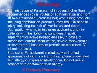 Warnings
© Clearsky Pharmacy
Administration of Paracetamol in doses higher than
recommended (by all routes of administration and from
all Acetaminophen (Paracetamol) -containing products
including combination products) may result in hepatic
injury,including the risk of liver failure and death.
Use caution when administering acetaminophen in
patients with the following conditions: hepatic
impairment or active hepatic disease, in cases of
alcoholism, chronic malnutrition, severe hypovolemia,
or severe renal impairment (creatinine clearance 30
mL/min or less).
Stop using Paracetamol immediately at the first
appearance of skin rash and if symptoms associated
with allergy or hypersensitivity occur. Do not use in
patients with Acetaminophen allergy.
 