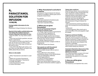 Paracetamol 10mg/ml Solution for Infusion PIL Taj Pharma : Uses, Side Effects, Interactions, Pictures, Warnings, Paracetamol Dosage & Rx Info | Paracetamol Uses, Side Effects , Paracetamol 10mg/ml Solution for Infusion PIL: Indications, Side Effects, Warnings, Paracetamol - Drug Information - Taj Pharma, Paracetamol dose Taj pharmaceuticals Paracetamol interactions, Taj Pharmaceutical Paracetamol contraindications, Paracetamol price, Paracetamol , Taj Pharma Paracetamol 10mg/ml Solution for Infusion PIL- Taj Pharma . Stay connected to all updated on Paracetamol Taj Pharmaceuticals Taj pharmaceuticals Hyderabad. Patient Information Leaflets, PIL.
Rx
PARACETAMOL
SOLUTION FOR
INFUSION
10 MG/ML
Package leaflet: Information for the
patient
Paracetamol 10mg/ml Solution for Infusion.
Read all of this leaflet carefully before you
start taking this medicine because it
contains important information for you.
- Keep this leaflet. You may need to read it
again.
- If you have any further questions, ask your
doctor or pharmacist.
- This medicine has been prescribed for you
only. Do not pass it on to others. It may
harm them, even if their signs of illness are
the same as yours.
- If any of the side effects gets serious, or if
you notice any side effects not listed in this
leaflet, please tell your doctor.
What is in this leaflet
1. What Paracetamol is and what it is used
for
2. Before you are given Paracetamol
3. How you will be given Paracetamol
4. Possible side effects
5. How Paracetamol is stored
6. Further Information
1. What Paracetamol is and what it
is used for
Paracetamol 10mg/ml Solution for Infusion
is used as an analgesic (relieves pain) and an
antipyretic (lowers fever).
It is used for:
• short-term treatment of moderate pain,
especially following surgery
• short-term treatment of fever.
2. Before you are given
Paracetamol
Do not use Paracetamol 10mg/ml
Solution for Infusion if you:
• are allergic (hypersensitive) to paracetamol
or any of the other ingredients of
Paracetamol 10mg/ml Solution for
Infusion.An allergic reaction may include a
rash, itching, difficulty breathing or swelling
of the face, lips, throat or tongue.
• are allergic (hypersensitive) to
propacetamol (another analgesic similar to
paracetamol).
• suffer from severe liver disease.
Take special care with Paracetamol
10mg/ml Solution for Infusion
• Use a suitable oral pain killer as soon as
possible.
• If you suffer from a liver disease,
severekidney disease or from alcohol abuse.
• If you are takingother medicines
containingparacetamol.
• In cases of nutrition problems
(malnutrition) or dehydration.
Inform your doctor before treatment if any
of the above mentioned conditions apply to
you.
Taking other medicines
Please tell your doctor, nurse or pharmacist
if you are taking or have recently taken any
other medicines, including medicines
obtained without a prescription or herbal
medicines and natural products. Take
particular care if you are taking the
following medicines while under treatment
with Paracetamol 10mg/ml Solution for
Infusion:
• other paracetamol-containing products, in
order not to exceed the recommended daily
dose.
• probenecid.
• oral anticoagulants. More check-ups to
look at the effect of the anticoagulant might
be needed.
Pregnancy and breast-feeding
Inform your doctor or nurse if you are
pregnant, may be pregnant or are breast-
feeding. Paracetamol 10mg/ml Solution for
Infusion may be used during pregnancy,
however, the doctor must evaluate if the
treatment is advisable.
Ask your doctor, nurse or pharmacist for
advice before taking any medicine.
Important information about some of the
ingredients of Paracetamol 10mg/ml
Solution for Infusion
This medicinal product contains 4.32 mmol
sodium per dose. To be taken into
consideration by patients on a controlled
sodium diet.
3. How you will be given
Paracetamol
For intravenous use (injection into a vein).
 