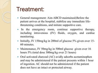 Treatment:
 General management: Aim ABCD maintained;Before the
patient arrives at the hospital, stabilize any immediate life-
threatening conditions, and initiate supportive care.
 In the emergency room, continue supportive therapy,
including intravenous (IV) fluids, oxygen, and cardiac
monitoring.
 Initially, IV 150mg/kg in 200ml of glucose 5% given over 15-
60 minutes.
 Maintenance, IV 50mg/kg in 500ml glucose given over 16
hours 5% (total dose 300mg/kg over 21 hours)
 Oral activated charcoal (AC) avidly adsorbs acetaminophen
and may be administered if the patient presents within 1 hour
of ingestion. AC should not be administered if the patient
does not have an intact or protected airway.
 