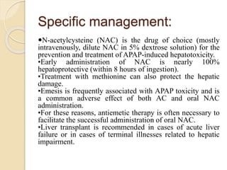 Specific management:
N-acetylcysteine (NAC) is the drug of choice (mostly
intravenously, dilute NAC in 5% dextrose solution) for the
prevention and treatment of APAP-induced hepatotoxicity.
•Early administration of NAC is nearly 100%
hepatoprotective (within 8 hours of ingestion).
•Treatment with methionine can also protect the hepatic
damage.
•Emesis is frequently associated with APAP toxicity and is
a common adverse effect of both AC and oral NAC
administration.
•For these reasons, antiemetic therapy is often necessary to
facilitate the successful administration of oral NAC.
•Liver transplant is recommended in cases of acute liver
failure or in cases of terminal illnesses related to hepatic
impairment.
 