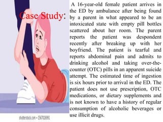 Case Study:
A 16-year-old female patient arrives in
the ED by ambulance after being found
by a parent in what appeared to be an
intoxicated state with empty pill bottles
scattered about her room. The parent
reports the patient was despondent
recently after breaking up with her
boyfriend. The patient is tearful and
reports abdominal pain and admits to
drinking alcohol and taking over-the-
counter (OTC) pills in an apparent suicide
attempt. The estimated time of ingestion
is six hours prior to arrival in the ED. The
patient does not use prescription, OTC
medications, or dietary supplements and
is not known to have a history of regular
consumption of alcoholic beverages or
use illicit drugs.
 