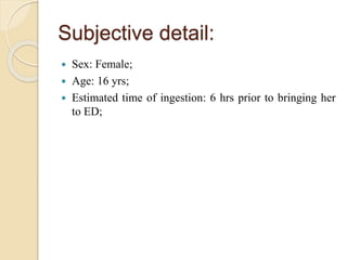 Subjective detail:
 Sex: Female;
 Age: 16 yrs;
 Estimated time of ingestion: 6 hrs prior to bringing her
to ED;
 