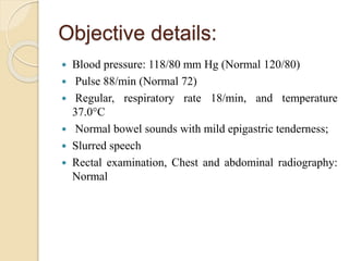 Objective details:
 Blood pressure: 118/80 mm Hg (Normal 120/80)
 Pulse 88/min (Normal 72)
 Regular, respiratory rate 18/min, and temperature
37.0°C
 Normal bowel sounds with mild epigastric tenderness;
 Slurred speech
 Rectal examination, Chest and abdominal radiography:
Normal
 