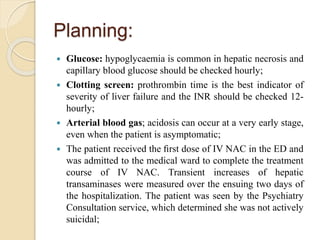 Planning:
 Glucose: hypoglycaemia is common in hepatic necrosis and
capillary blood glucose should be checked hourly;
 Clotting screen: prothrombin time is the best indicator of
severity of liver failure and the INR should be checked 12-
hourly;
 Arterial blood gas; acidosis can occur at a very early stage,
even when the patient is asymptomatic;
 The patient received the ﬁrst dose of IV NAC in the ED and
was admitted to the medical ward to complete the treatment
course of IV NAC. Transient increases of hepatic
transaminases were measured over the ensuing two days of
the hospitalization. The patient was seen by the Psychiatry
Consultation service, which determined she was not actively
suicidal;
 