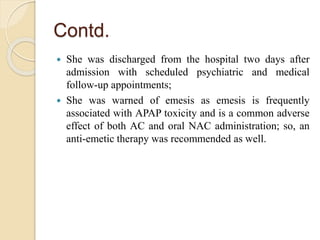 Contd.
 She was discharged from the hospital two days after
admission with scheduled psychiatric and medical
follow-up appointments;
 She was warned of emesis as emesis is frequently
associated with APAP toxicity and is a common adverse
effect of both AC and oral NAC administration; so, an
anti-emetic therapy was recommended as well.
 