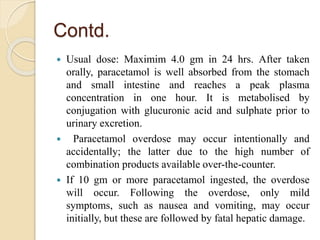 Contd.
 Usual dose: Maximim 4.0 gm in 24 hrs. After taken
orally, paracetamol is well absorbed from the stomach
and small intestine and reaches a peak plasma
concentration in one hour. It is metabolised by
conjugation with glucuronic acid and sulphate prior to
urinary excretion.
 Paracetamol overdose may occur intentionally and
accidentally; the latter due to the high number of
combination products available over-the-counter.
 If 10 gm or more paracetamol ingested, the overdose
will occur. Following the overdose, only mild
symptoms, such as nausea and vomiting, may occur
initially, but these are followed by fatal hepatic damage.
 