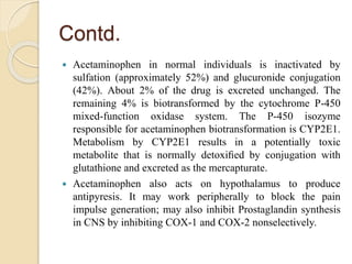 Contd.
 Acetaminophen in normal individuals is inactivated by
sulfation (approximately 52%) and glucuronide conjugation
(42%). About 2% of the drug is excreted unchanged. The
remaining 4% is biotransformed by the cytochrome P-450
mixed-function oxidase system. The P-450 isozyme
responsible for acetaminophen biotransformation is CYP2E1.
Metabolism by CYP2E1 results in a potentially toxic
metabolite that is normally detoxiﬁed by conjugation with
glutathione and excreted as the mercapturate.
 Acetaminophen also acts on hypothalamus to produce
antipyresis. It may work peripherally to block the pain
impulse generation; may also inhibit Prostaglandin synthesis
in CNS by inhibiting COX-1 and COX-2 nonselectively.
 