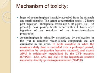 Mechanism of toxicity:
 Ingested acetaminophen is rapidly absorbed from the stomach
and small intestine. The serum concentration peaks 1-2 hours
post ingestion. Therapeutic levels are 5-20 µg/mL (33-132
µmol/L). Peak plasma levels occur within 4 hours after
ingestion of an overdose of an immediate-release
preparation.
 Acetaminophen is primarily metabolized by conjugation in
the liver to nontoxic, water-soluble compounds that are
eliminated in the urine. In acute overdose or when the
maximum daily dose is exceeded over a prolonged period,
metabolism by conjugation becomes saturated, and excess
APAP is oxidatively metabolized by the CYP enzymes
(CYP2E1, 1A2, 2A6, and 3A4) to the hepatotoxic reactive
metabolite N-acetyl-p -benzoquinoneimine (NAPQI).
 