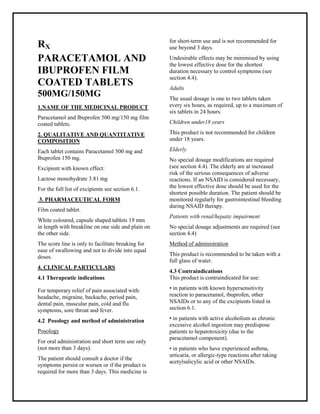 Paracetamol and Ibuprofen 500 mg/150 mg filmcoated tablets SMPC, Taj Phar maceuticals
Paracetamol and Ibuprofen Taj Phar ma : Uses, Side Effects, Interactions, Pictures, Warnings, Paracetamol and Ibuprofen Dosage & Rx Info | Paracetamol and Ibuprofen Uses, Side Effects -: Indications, Side Effects, Warnings, Paracetamol and Ibuprofen - Drug Information - Taj Phar ma, Paracetamol and Ibuprofen dose Taj pharmaceuticals Paracetamol and Ibuprofen interactions, Taj Pharmac eutical Paracetamol and Ibuprofen contraindications, Paracetamol and Ibuprofen price, Paracetamol and Ibuprofen Taj Phar ma Paracetamol and Ibuprofen 500 mg/150 mg filmcoated tablets SMPC- Taj Phar ma . Stay connected to all updated on Paracetamol and Ibuprofen Taj Phar maceuticals Taj pharmaceuticals Hyderabad.
RX
PARACETAMOL AND
IBUPROFEN FILM
COATED TABLETS
500MG/150MG
1.NAME OF THE MEDICINAL PRODUCT
Paracetamol and Ibuprofen 500 mg/150 mg film
coated tablets.
2. QUALITATIVE AND QUANTITATIVE
COMPOSITION
Each tablet contains Paracetamol 500 mg and
Ibuprofen 150 mg.
Excipient with known effect:
Lactose monohydrate 3.81 mg
For the full list of excipients see section 6.1.
3. PHARMACEUTICAL FORM
Film coated tablet.
White coloured, capsule shaped tablets 19 mm
in length with breakline on one side and plain on
the other side.
The score line is only to facilitate breaking for
ease of swallowing and not to divide into equal
doses.
4. CLINICAL PARTICULARS
4.1 Therapeutic indications
For temporary relief of pain associated with:
headache, migraine, backache, period pain,
dental pain, muscular pain, cold and flu
symptoms, sore throat and fever.
4.2 Posology and method of administration
Posology
For oral administration and short term use only
(not more than 3 days).
The patient should consult a doctor if the
symptoms persist or worsen or if the product is
required for more than 3 days. This medicine is
for short-term use and is not recommended for
use beyond 3 days.
Undesirable effects may be minimised by using
the lowest effective dose for the shortest
duration necessary to control symptoms (see
section 4.4).
Adults
The usual dosage is one to two tablets taken
every six hours, as required, up to a maximum of
six tablets in 24 hours.
Children under18 years
This product is not recommended for children
under 18 years.
Elderly
No special dosage modifications are required
(see section 4.4). The elderly are at increased
risk of the serious consequences of adverse
reactions. If an NSAID is considered necessary,
the lowest effective dose should be used for the
shortest possible duration. The patient should be
monitored regularly for gastrointestinal bleeding
during NSAID therapy.
Patients with renal/hepatic impairment
No special dosage adjustments are required (see
section 4.4)
Method of administration
This product is recommended to be taken with a
full glass of water.
4.3 Contraindications
This product is contraindicated for use:
• in patients with known hypersensitivity
reaction to paracetamol, ibuprofen, other
NSAIDs or to any of the excipients listed in
section 6.1.
• in patients with active alcoholism as chronic
excessive alcohol ingestion may predispose
patients to hepatotoxicity (due to the
paracetamol component).
• in patients who have experienced asthma,
urticaria, or allergic-type reactions after taking
acetylsalicylic acid or other NSAIDs.
 