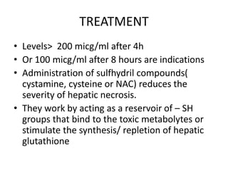 TREATMENT
• Levels> 200 micg/ml after 4h
• Or 100 micg/ml after 8 hours are indications
• Administration of sulfhydril compounds(
  cystamine, cysteine or NAC) reduces the
  severity of hepatic necrosis.
• They work by acting as a reservoir of – SH
  groups that bind to the toxic metabolytes or
  stimulate the synthesis/ repletion of hepatic
  glutathione
 
