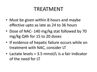 TREATMENT
• Must be given within 8 hours and maybe
  effective upto as late as 24 to 36 hours
• Dose of NAC- 140 mg/kg stat followed by 70
  mg/kg Q4h for 15 to 20 doses
• If evidence of hepatic failure occurs while on
  treatment with NAC, consider LT
• Lactate levels > 3.5 mmol/L is a fair indicator
  of the need for LT
 