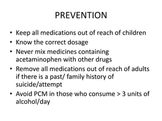 PREVENTION
• Keep all medications out of reach of children
• Know the correct dosage
• Never mix medicines containing
  acetaminophen with other drugs
• Remove all medications out of reach of adults
  if there is a past/ family history of
  suicide/attempt
• Avoid PCM in those who consume > 3 units of
  alcohol/day
 