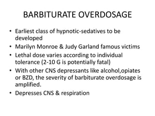 BARBITURATE OVERDOSAGE
• Earliest class of hypnotic-sedatives to be
  developed
• Marilyn Monroe & Judy Garland famous victims
• Lethal dose varies according to individual
  tolerance (2-10 G is potentially fatal)
• With other CNS depressants like alcohol,opiates
  or BZD, the severity of barbiturate overdosage is
  amplified.
• Depresses CNS & respiration
 