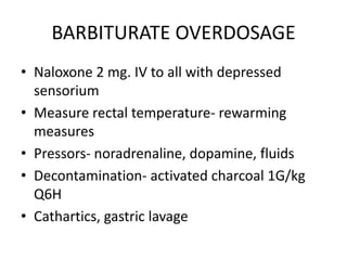 BARBITURATE OVERDOSAGE
• Naloxone 2 mg. IV to all with depressed
  sensorium
• Measure rectal temperature- rewarming
  measures
• Pressors- noradrenaline, dopamine, fluids
• Decontamination- activated charcoal 1G/kg
  Q6H
• Cathartics, gastric lavage
 