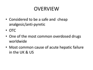 OVERVIEW
• Considered to be a safe and cheap
  analgesic/anti-pyretic
• OTC
• One of the most common overdosed drugs
  worldwide
• Most common cause of acute hepatic failure
  in the UK & US
 
