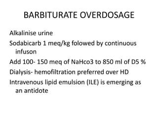 BARBITURATE OVERDOSAGE
Alkalinise urine
Sodabicarb 1 meq/kg folowed by continuous
  infuson
Add 100- 150 meq of NaHco3 to 850 ml of D5 %
Dialysis- hemofiltration preferred over HD
Intravenous lipid emulsion (ILE) is emerging as
  an antidote
 