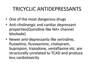 TRICYCLIC ANTIDEPRESSANTS
• One of the most dangerous drugs
• Anti-cholinergic and cardiac depressant
  properties(Quinidine like NA+ channel
  blockade)
• Newer anti-depressants like sertraline,
  fluoxetine, fluvoxamine, citalopram,
  bupropion, trazodone, venlaflaxine etc. are
  structurally unrelated to TCAD and produce
  less cardiotoxicity
 